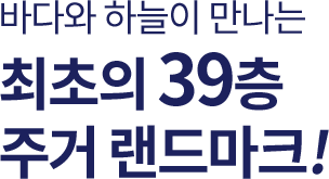 바다와 하늘이 만나는 최초의 39층 주거 랜드마크!